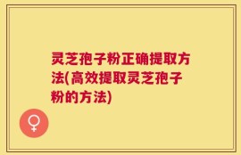 灵芝孢子粉正确提取方法(高效提取灵芝孢子粉的方法)