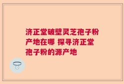 济正堂破壁灵芝孢子粉产地在哪 探寻济正堂孢子粉的源产地