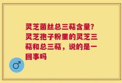 灵芝菌丝总三萜含量？灵芝孢子粉里的灵芝三萜和总三萜，说的是一回事吗