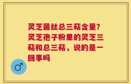 灵芝菌丝总三萜含量？灵芝孢子粉里的灵芝三萜和总三萜，说的是一回事吗