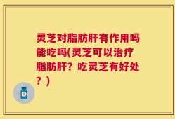 灵芝对脂肪肝有作用吗能吃吗(灵芝可以治疗脂肪肝？吃灵芝有好处？)