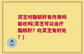 灵芝对脂肪肝有作用吗能吃吗(灵芝可以治疗脂肪肝？吃灵芝有好处？)
