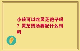 小孩可以吃灵芝孢子吗？灵芝煲汤要配什么材料