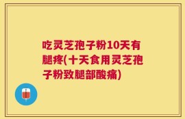 吃灵芝孢子粉10天有腿疼(十天食用灵芝孢子粉致腿部酸痛)