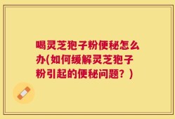 喝灵芝狍子粉便秘怎么办(如何缓解灵芝狍子粉引起的便秘问题？)
