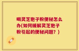喝灵芝狍子粉便秘怎么办(如何缓解灵芝狍子粉引起的便秘问题？)