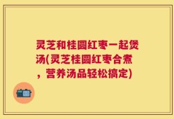 灵芝和桂圆红枣一起煲汤(灵芝桂圆红枣合煮，营养汤品轻松搞定)