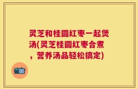 灵芝和桂圆红枣一起煲汤(灵芝桂圆红枣合煮，营养汤品轻松搞定)