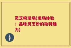 灵芝粉现场(现场体验：品味灵芝粉的独特魅力)