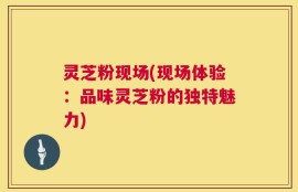 灵芝粉现场(现场体验：品味灵芝粉的独特魅力)