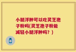 小腿浮肿可以吃灵芝孢子粉吗(灵芝孢子粉能减轻小腿浮肿吗？)