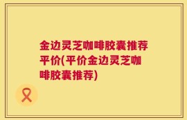 金边灵芝咖啡胶囊推荐平价(平价金边灵芝咖啡胶囊推荐)