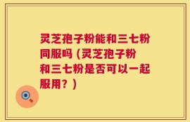 灵芝孢子粉能和三七粉同服吗 (灵芝孢子粉和三七粉是否可以一起服用？)