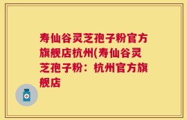 寿仙谷灵芝孢子粉官方旗舰店杭州(寿仙谷灵芝孢子粉：杭州官方旗舰店