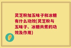 灵芝粉加五味子和冰糖有什么功效(灵芝粉与五味子、冰糖共煮的功效及作用)