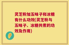 灵芝粉加五味子和冰糖有什么功效(灵芝粉与五味子、冰糖共煮的功效及作用)