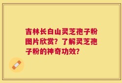 吉林长白山灵芝孢子粉图片欣赏？了解灵芝孢子粉的神奇功效？