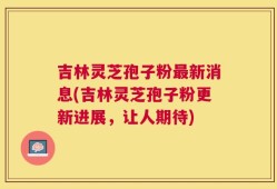 吉林灵芝孢子粉最新消息(吉林灵芝孢子粉更新进展，让人期待)