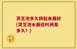 灵芝泡多久捞起来最好(灵芝泡水最佳时间是多久？)