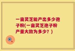一亩灵芝能产出多少孢子粉(一亩灵芝孢子粉产量大致为多少？)