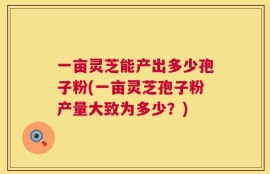 一亩灵芝能产出多少孢子粉(一亩灵芝孢子粉产量大致为多少？)
