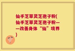 仙手芝草灵芝孢子粉(仙手芝草灵芝孢子粉——改善身体“仙”境界)