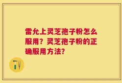 雷允上灵芝孢子粉怎么服用？灵芝孢子粉的正确服用方法？