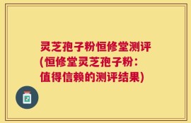 灵芝孢子粉恒修堂测评(恒修堂灵芝孢子粉：值得信赖的测评结果)
