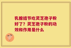 乳腺结节吃灵芝孢子粉好了？灵芝孢子粉的功效和作用是什么