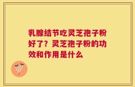 乳腺结节吃灵芝孢子粉好了？灵芝孢子粉的功效和作用是什么