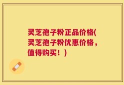 灵芝孢子粉正品价格(灵芝孢子粉优惠价格，值得购买！)