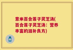 意米百合莲子灵芝汤(百合莲子灵芝汤：营养丰富的滋补良方)