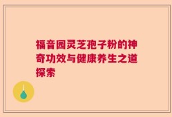 福音园灵芝孢子粉的神奇功效与健康养生之道探索