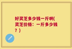 好灵芝多少钱一斤啊(灵芝价格：一斤多少钱？)