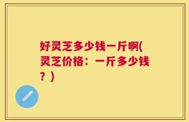 好灵芝多少钱一斤啊(灵芝价格：一斤多少钱？)