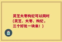 灵芝大枣枸杞可以同时(灵芝、大枣、枸杞，三个好处一块来！)