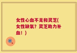 女性心血不足和灵芝(女性缺氧？灵芝助力补血！)