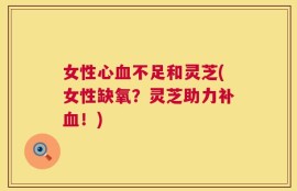 女性心血不足和灵芝(女性缺氧？灵芝助力补血！)