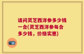 请问灵芝西洋参多少钱一合(灵芝西洋参每合多少钱，价格实惠)