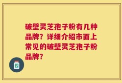 破壁灵芝孢子粉有几种品牌？详细介绍市面上常见的破壁灵芝孢子粉品牌？