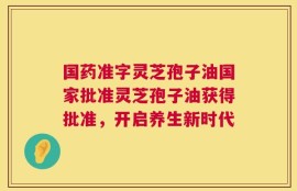 国药准字灵芝孢子油国家批准灵芝孢子油获得批准，开启养生新时代