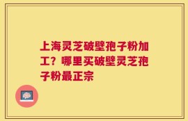 上海灵芝破壁孢子粉加工？哪里买破壁灵芝孢子粉最正宗
