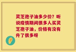 灵芝孢子油多少价？听说疫情期间很多人买灵芝孢子油，价格有没有升了很多呀