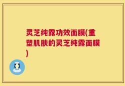 灵芝纯露功效面膜(重塑肌肤的灵芝纯露面膜)