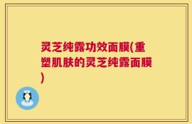 灵芝纯露功效面膜(重塑肌肤的灵芝纯露面膜)
