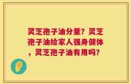 灵芝孢子油分量？灵芝孢子油给家人强身健体，灵芝孢子油有用吗？