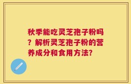 秋季能吃灵芝孢子粉吗？解析灵芝孢子粉的营养成分和食用方法？