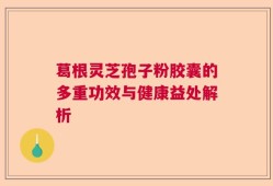 葛根灵芝孢子粉胶囊的多重功效与健康益处解析
