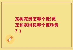 灰树花灵芝哪个贵(灵芝和灰树花哪个更珍贵？)