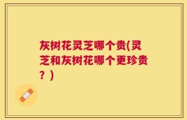 灰树花灵芝哪个贵(灵芝和灰树花哪个更珍贵？)